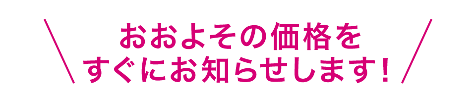 ＼おおよその価格をすぐにお知らせします！／